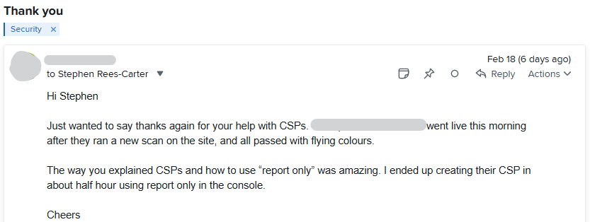 Hi Stephen   Just wanted to say thanks again for your help with CSPs. [REDACTED] went live this morning after they ran a new scan on the site, and all passed with flying colours.   The way you explained CSPs and how to use “report only” was amazing. I ended up creating their CSP in about half hour using report only in the console.   Cheers